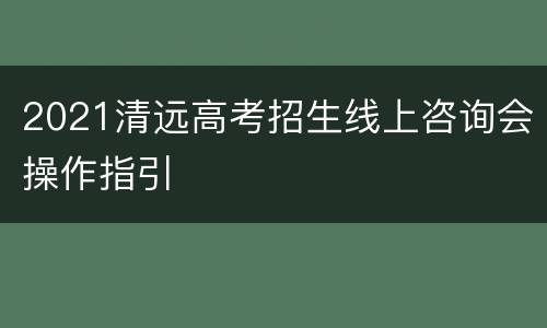 2021清远高考招生线上咨询会操作指引