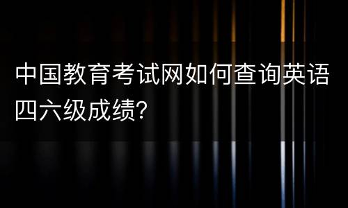 中国教育考试网如何查询英语四六级成绩？