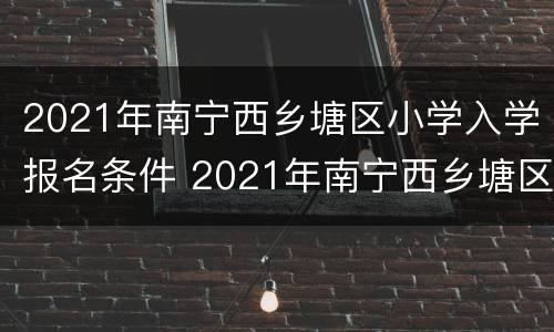 2021年南宁西乡塘区小学入学报名条件 2021年南宁西乡塘区小学入学报名条件是什么
