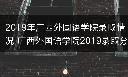 2019年广西外国语学院录取情况 广西外国语学院2019录取分数线