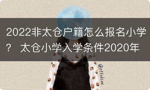 2022非太仓户籍怎么报名小学？ 太仓小学入学条件2020年