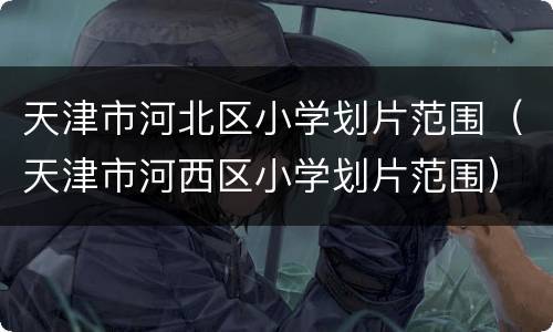 天津市河北区小学划片范围（天津市河西区小学划片范围）