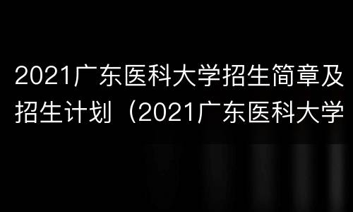 2021广东医科大学招生简章及招生计划（2021广东医科大学招生简章及招生计划分数线）