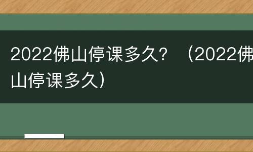 2022佛山停课多久？（2022佛山停课多久）