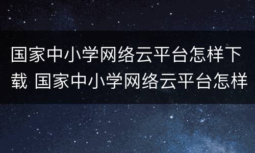 国家中小学网络云平台怎样下载 国家中小学网络云平台怎样下载?