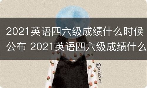 2021英语四六级成绩什么时候公布 2021英语四六级成绩什么时候公布出来