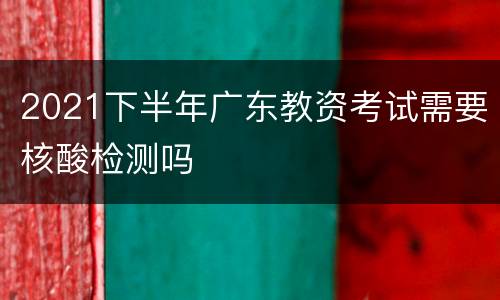 2021下半年广东教资考试需要核酸检测吗