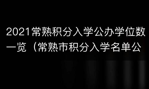 2021常熟积分入学公办学位数一览（常熟市积分入学名单公布时间）