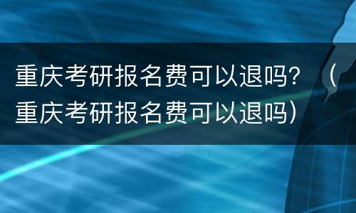 重庆考研报名费可以退吗？（重庆考研报名费可以退吗）