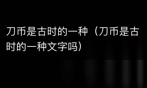 刀币是古时的一种（刀币是古时的一种文字吗）
