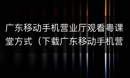 广东移动手机营业厅观看粤课堂方式（下载广东移动手机营业厅移）