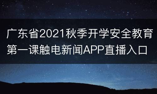 广东省2021秋季开学安全教育第一课触电新闻APP直播入口