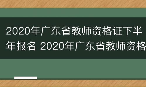 2020年广东省教师资格证下半年报名 2020年广东省教师资格证下半年报名条件