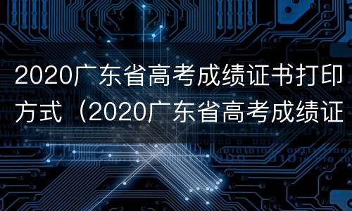 2020广东省高考成绩证书打印方式（2020广东省高考成绩证书打印方式是什么）