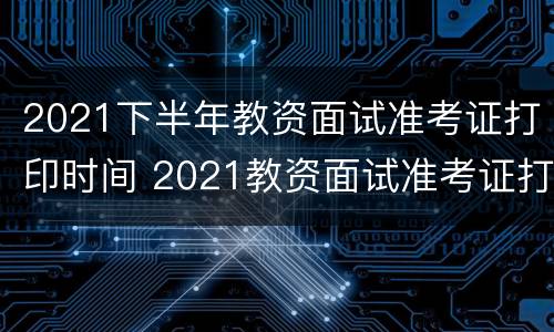 2021下半年教资面试准考证打印时间 2021教资面试准考证打印时间什么时候截止