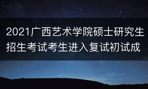 2021广西艺术学院硕士研究生招生考试考生进入复试初试成绩