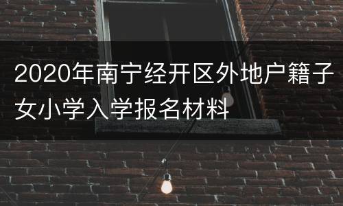 2020年南宁经开区外地户籍子女小学入学报名材料