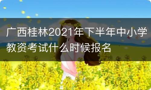 广西桂林2021年下半年中小学教资考试什么时候报名