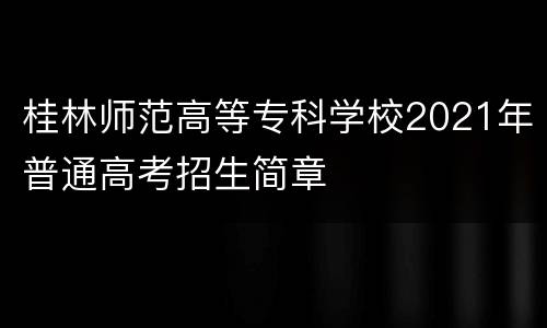 桂林师范高等专科学校2021年普通高考招生简章
