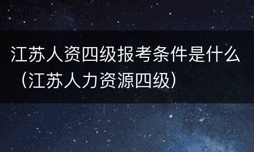 江苏人资四级报考条件是什么（江苏人力资源四级）