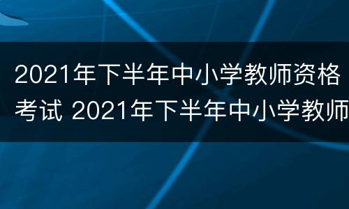 2021年下半年中小学教师资格考试 2021年下半年中小学教师资格考试时间