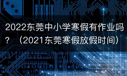 2022东莞中小学寒假有作业吗？（2021东莞寒假放假时间）