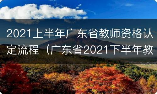 2021上半年广东省教师资格认定流程（广东省2021下半年教师资格认定时间）