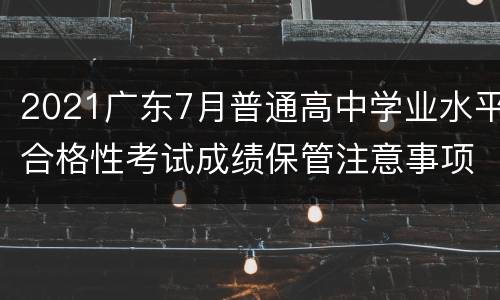 2021广东7月普通高中学业水平合格性考试成绩保管注意事项