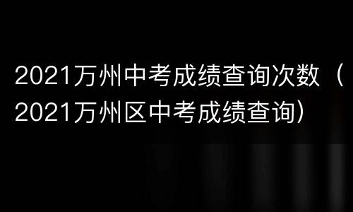 2021万州中考成绩查询次数（2021万州区中考成绩查询）