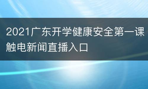 2021广东开学健康安全第一课触电新闻直播入口