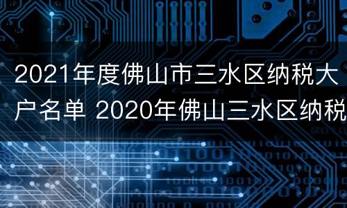 2021年度佛山市三水区纳税大户名单 2020年佛山三水区纳税大户
