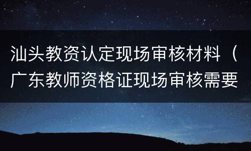 汕头教资认定现场审核材料（广东教师资格证现场审核需要什么材料）
