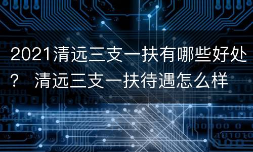 2021清远三支一扶有哪些好处？ 清远三支一扶待遇怎么样