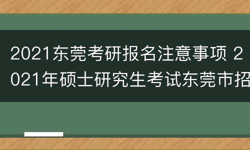 2021东莞考研报名注意事项 2021年硕士研究生考试东莞市招生办公室报考点初试公告