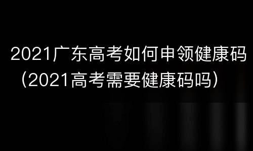 2021广东高考如何申领健康码（2021高考需要健康码吗）
