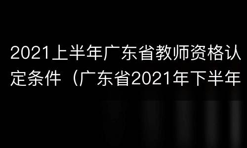 2021上半年广东省教师资格认定条件（广东省2021年下半年教师资格认定）