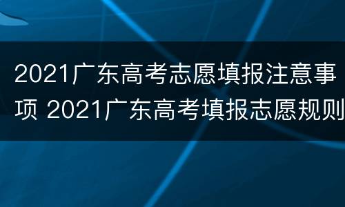 2021广东高考志愿填报注意事项 2021广东高考填报志愿规则