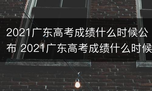 2021广东高考成绩什么时候公布 2021广东高考成绩什么时候公布安徽