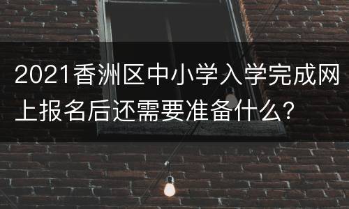 2021香洲区中小学入学完成网上报名后还需要准备什么？