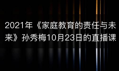 2021年《家庭教育的责任与未来》孙秀梅10月23日的直播课
