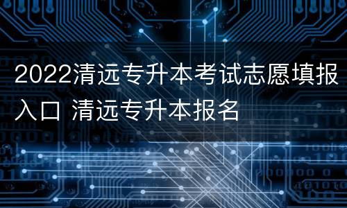 2022清远专升本考试志愿填报入口 清远专升本报名