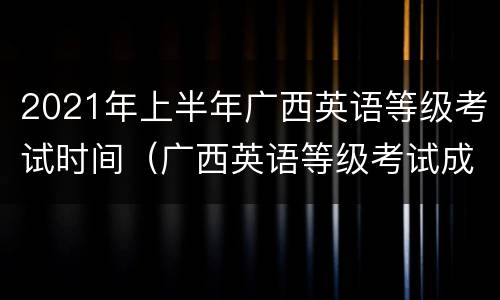 2021年上半年广西英语等级考试时间（广西英语等级考试成绩查询）