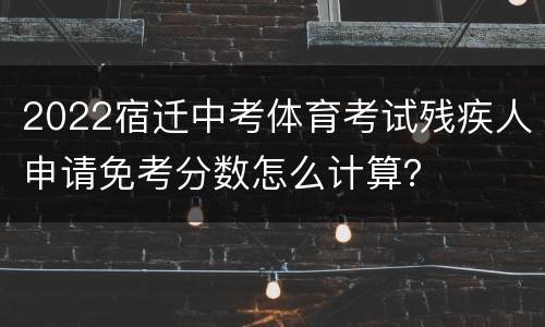 2022宿迁中考体育考试残疾人申请免考分数怎么计算？