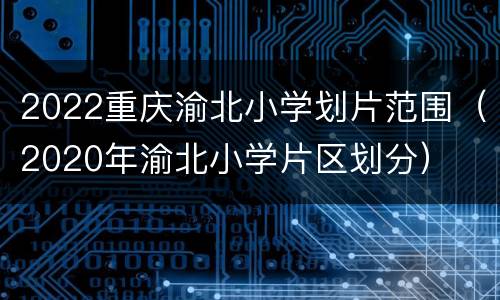 2022重庆渝北小学划片范围（2020年渝北小学片区划分）