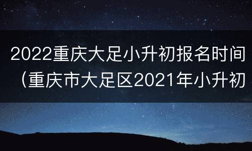 2022重庆大足小升初报名时间（重庆市大足区2021年小升初需要多少分才能上好学校）