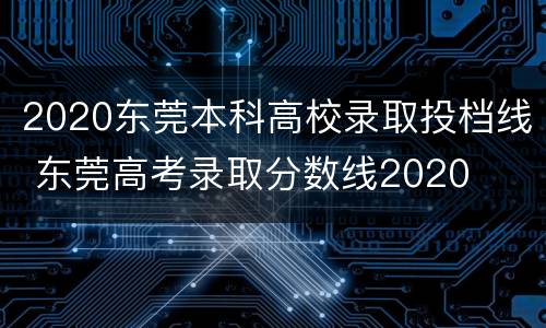 2020东莞本科高校录取投档线 东莞高考录取分数线2020