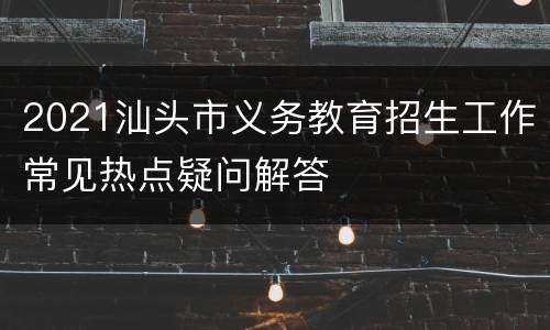 2021汕头市义务教育招生工作常见热点疑问解答