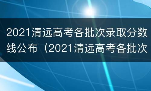 2021清远高考各批次录取分数线公布（2021清远高考各批次录取分数线公布吗）