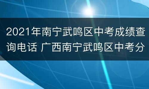 2021年南宁武鸣区中考成绩查询电话 广西南宁武鸣区中考分数查询