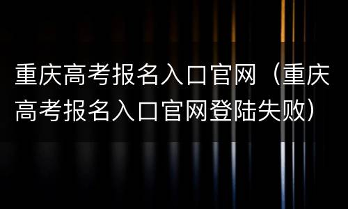 重庆高考报名入口官网（重庆高考报名入口官网登陆失败）